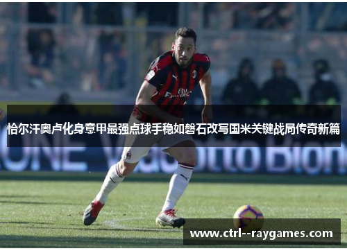 恰尔汗奥卢化身意甲最强点球手稳如磐石改写国米关键战局传奇新篇 恰尔汗奥卢化身意甲最强点球手稳如磐石改写国米关键战局传奇新篇