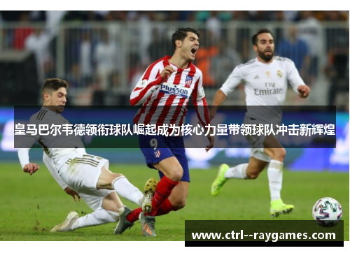皇马巴尔韦德领衔球队崛起成为核心力量带领球队冲击新辉煌 皇马巴尔韦德领衔球队崛起成为核心力量带领球队冲击新辉煌