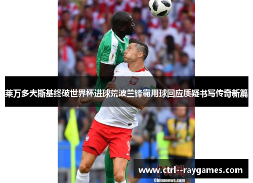 莱万多夫斯基终破世界杯进球荒波兰锋霸用球回应质疑书写传奇新篇 莱万多夫斯基终破世界杯进球荒波兰锋霸用球回应质疑书写传奇新篇