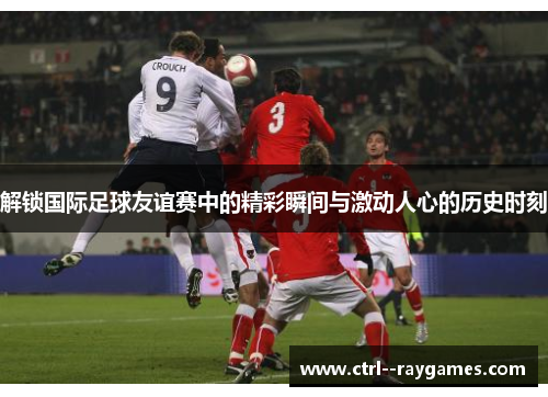 解锁国际足球友谊赛中的精彩瞬间与激动人心的历史时刻 解锁国际足球友谊赛中的精彩瞬间与激动人心的历史时刻