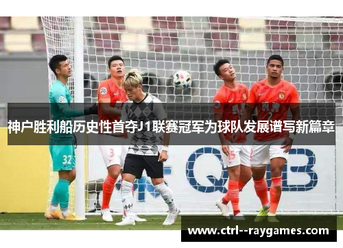 神户胜利船历史性首夺J1联赛冠军为球队发展谱写新篇章 神户胜利船历史性首夺J1联赛冠军为球队发展谱写新篇章