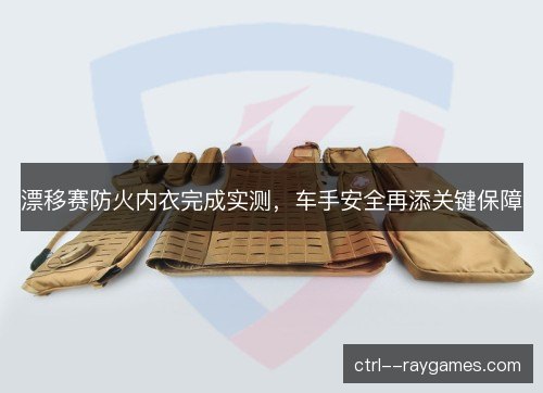 漂移赛防火内衣完成实测，车手安全再添关键保障